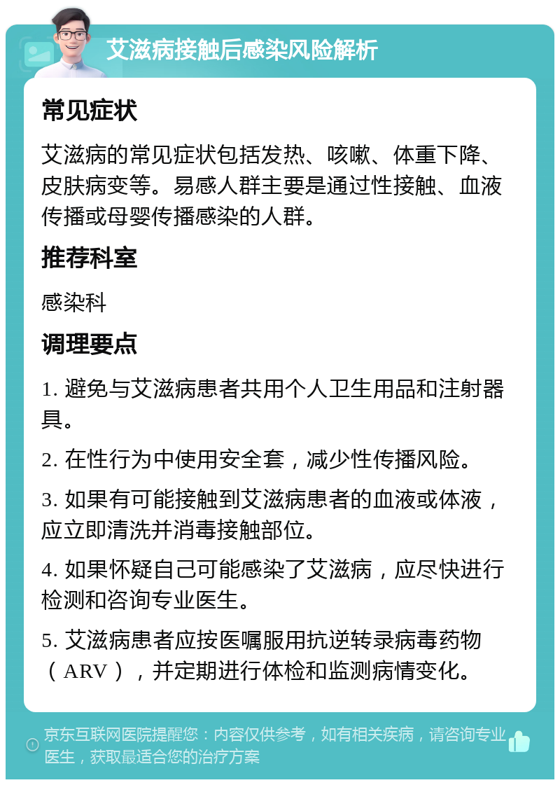 艾滋病接触后感染风险解析 常见症状 艾滋病的常见症状包括发热、咳嗽、体重下降、皮肤病变等。易感人群主要是通过性接触、血液传播或母婴传播感染的人群。 推荐科室 感染科 调理要点 1. 避免与艾滋病患者共用个人卫生用品和注射器具。 2. 在性行为中使用安全套，减少性传播风险。 3. 如果有可能接触到艾滋病患者的血液或体液，应立即清洗并消毒接触部位。 4. 如果怀疑自己可能感染了艾滋病，应尽快进行检测和咨询专业医生。 5. 艾滋病患者应按医嘱服用抗逆转录病毒药物（ARV），并定期进行体检和监测病情变化。