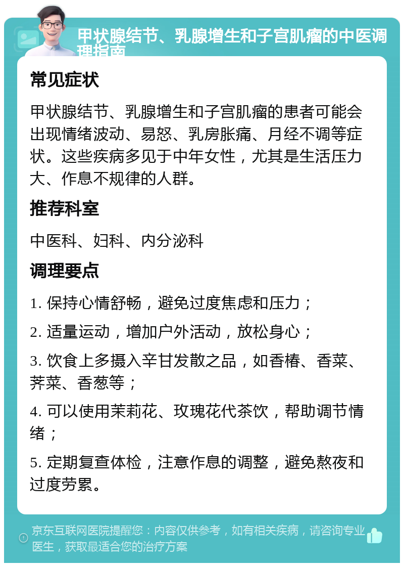 甲状腺结节、乳腺增生和子宫肌瘤的中医调理指南 常见症状 甲状腺结节、乳腺增生和子宫肌瘤的患者可能会出现情绪波动、易怒、乳房胀痛、月经不调等症状。这些疾病多见于中年女性，尤其是生活压力大、作息不规律的人群。 推荐科室 中医科、妇科、内分泌科 调理要点 1. 保持心情舒畅，避免过度焦虑和压力； 2. 适量运动，增加户外活动，放松身心； 3. 饮食上多摄入辛甘发散之品，如香椿、香菜、荠菜、香葱等； 4. 可以使用茉莉花、玫瑰花代茶饮，帮助调节情绪； 5. 定期复查体检，注意作息的调整，避免熬夜和过度劳累。