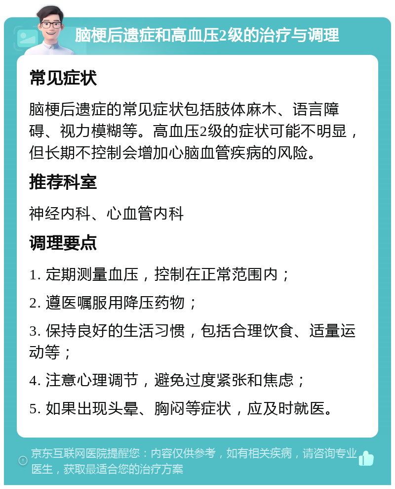 脑梗后遗症和高血压2级的治疗与调理 常见症状 脑梗后遗症的常见症状包括肢体麻木、语言障碍、视力模糊等。高血压2级的症状可能不明显，但长期不控制会增加心脑血管疾病的风险。 推荐科室 神经内科、心血管内科 调理要点 1. 定期测量血压，控制在正常范围内； 2. 遵医嘱服用降压药物； 3. 保持良好的生活习惯，包括合理饮食、适量运动等； 4. 注意心理调节，避免过度紧张和焦虑； 5. 如果出现头晕、胸闷等症状，应及时就医。