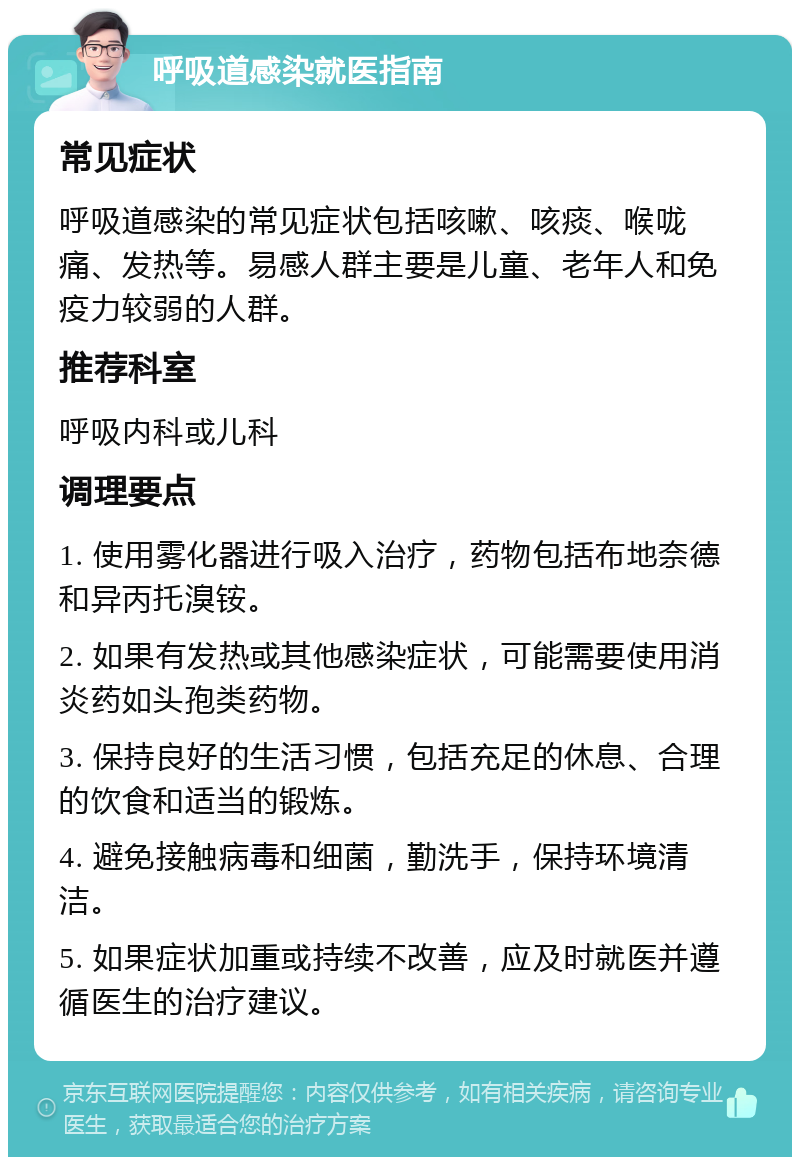 呼吸道感染就医指南 常见症状 呼吸道感染的常见症状包括咳嗽、咳痰、喉咙痛、发热等。易感人群主要是儿童、老年人和免疫力较弱的人群。 推荐科室 呼吸内科或儿科 调理要点 1. 使用雾化器进行吸入治疗，药物包括布地奈德和异丙托溴铵。 2. 如果有发热或其他感染症状，可能需要使用消炎药如头孢类药物。 3. 保持良好的生活习惯，包括充足的休息、合理的饮食和适当的锻炼。 4. 避免接触病毒和细菌，勤洗手，保持环境清洁。 5. 如果症状加重或持续不改善，应及时就医并遵循医生的治疗建议。