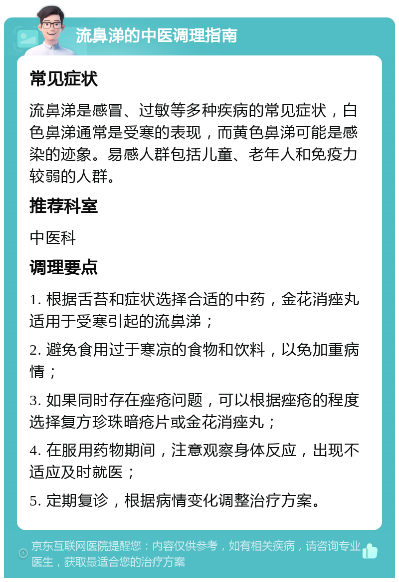 流鼻涕的中医调理指南 常见症状 流鼻涕是感冒、过敏等多种疾病的常见症状，白色鼻涕通常是受寒的表现，而黄色鼻涕可能是感染的迹象。易感人群包括儿童、老年人和免疫力较弱的人群。 推荐科室 中医科 调理要点 1. 根据舌苔和症状选择合适的中药，金花消痤丸适用于受寒引起的流鼻涕； 2. 避免食用过于寒凉的食物和饮料，以免加重病情； 3. 如果同时存在痤疮问题，可以根据痤疮的程度选择复方珍珠暗疮片或金花消痤丸； 4. 在服用药物期间，注意观察身体反应，出现不适应及时就医； 5. 定期复诊，根据病情变化调整治疗方案。