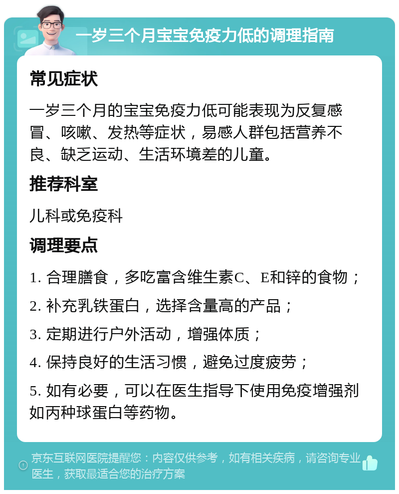 一岁三个月宝宝免疫力低的调理指南 常见症状 一岁三个月的宝宝免疫力低可能表现为反复感冒、咳嗽、发热等症状，易感人群包括营养不良、缺乏运动、生活环境差的儿童。 推荐科室 儿科或免疫科 调理要点 1. 合理膳食，多吃富含维生素C、E和锌的食物； 2. 补充乳铁蛋白，选择含量高的产品； 3. 定期进行户外活动，增强体质； 4. 保持良好的生活习惯，避免过度疲劳； 5. 如有必要，可以在医生指导下使用免疫增强剂如丙种球蛋白等药物。