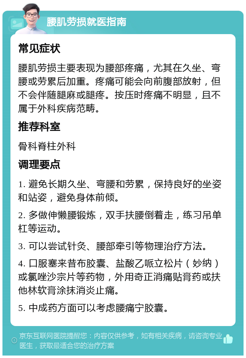 腰肌劳损就医指南 常见症状 腰肌劳损主要表现为腰部疼痛，尤其在久坐、弯腰或劳累后加重。疼痛可能会向前腹部放射，但不会伴随腿麻或腿疼。按压时疼痛不明显，且不属于外科疾病范畴。 推荐科室 骨科脊柱外科 调理要点 1. 避免长期久坐、弯腰和劳累，保持良好的坐姿和站姿，避免身体前倾。 2. 多做伸懒腰锻炼，双手扶腰倒着走，练习吊单杠等运动。 3. 可以尝试针灸、腰部牵引等物理治疗方法。 4. 口服塞来昔布胶囊、盐酸乙哌立松片（妙纳）或氯唑沙宗片等药物，外用奇正消痛贴膏药或扶他林软膏涂抹消炎止痛。 5. 中成药方面可以考虑腰痛宁胶囊。