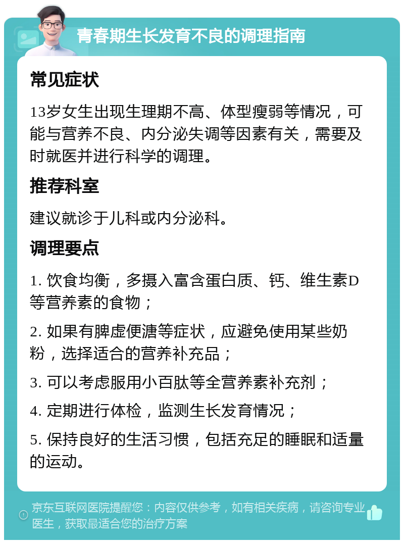 青春期生长发育不良的调理指南 常见症状 13岁女生出现生理期不高、体型瘦弱等情况，可能与营养不良、内分泌失调等因素有关，需要及时就医并进行科学的调理。 推荐科室 建议就诊于儿科或内分泌科。 调理要点 1. 饮食均衡，多摄入富含蛋白质、钙、维生素D等营养素的食物； 2. 如果有脾虚便溏等症状，应避免使用某些奶粉，选择适合的营养补充品； 3. 可以考虑服用小百肽等全营养素补充剂； 4. 定期进行体检，监测生长发育情况； 5. 保持良好的生活习惯，包括充足的睡眠和适量的运动。