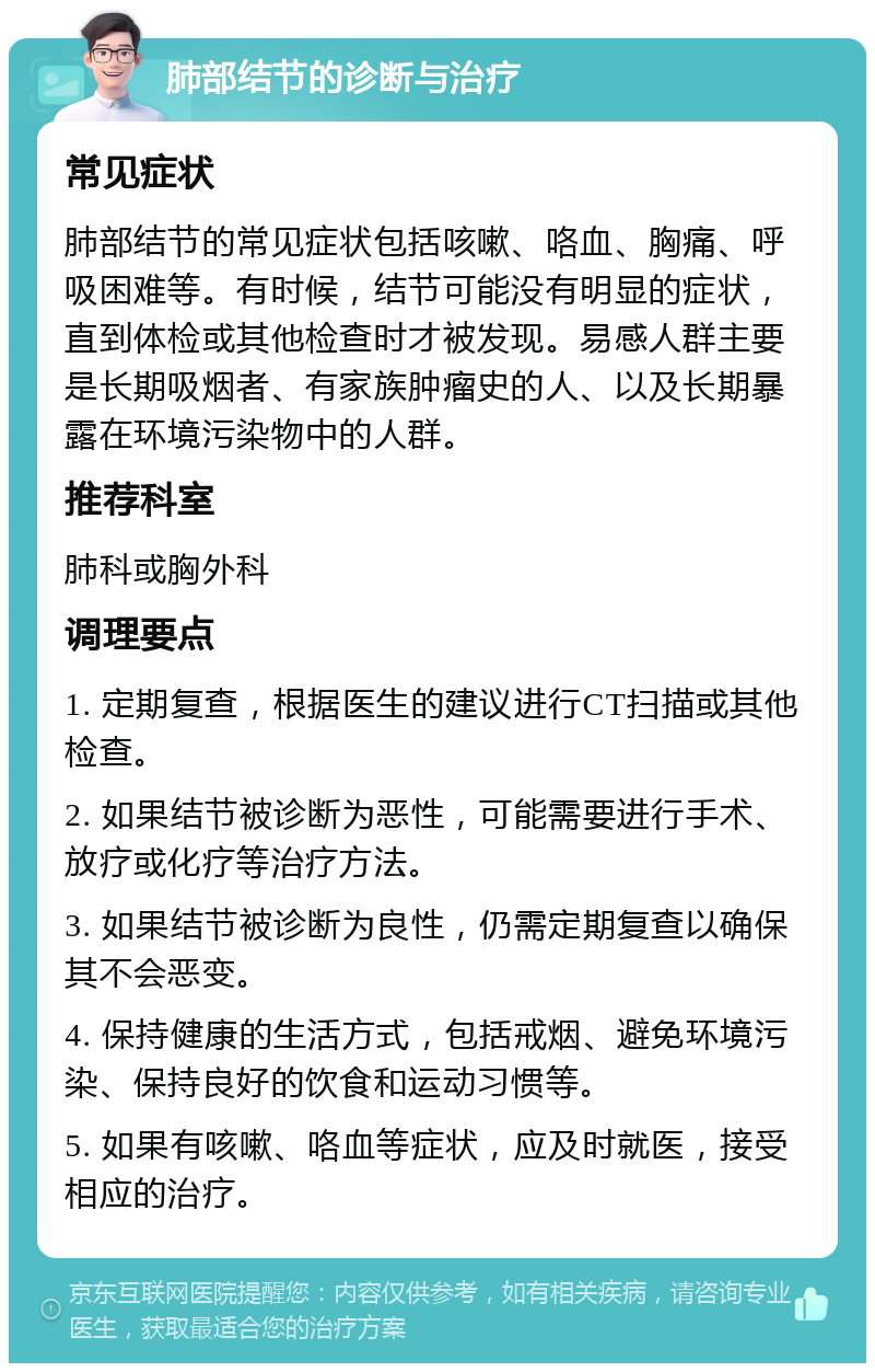 肺部结节的诊断与治疗 常见症状 肺部结节的常见症状包括咳嗽、咯血、胸痛、呼吸困难等。有时候，结节可能没有明显的症状，直到体检或其他检查时才被发现。易感人群主要是长期吸烟者、有家族肿瘤史的人、以及长期暴露在环境污染物中的人群。 推荐科室 肺科或胸外科 调理要点 1. 定期复查，根据医生的建议进行CT扫描或其他检查。 2. 如果结节被诊断为恶性，可能需要进行手术、放疗或化疗等治疗方法。 3. 如果结节被诊断为良性，仍需定期复查以确保其不会恶变。 4. 保持健康的生活方式，包括戒烟、避免环境污染、保持良好的饮食和运动习惯等。 5. 如果有咳嗽、咯血等症状，应及时就医，接受相应的治疗。