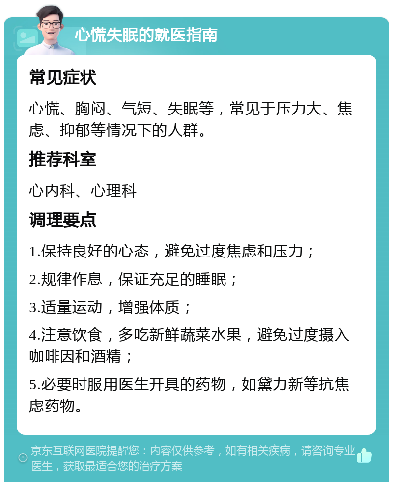 心慌失眠的就医指南 常见症状 心慌、胸闷、气短、失眠等，常见于压力大、焦虑、抑郁等情况下的人群。 推荐科室 心内科、心理科 调理要点 1.保持良好的心态，避免过度焦虑和压力； 2.规律作息，保证充足的睡眠； 3.适量运动，增强体质； 4.注意饮食，多吃新鲜蔬菜水果，避免过度摄入咖啡因和酒精； 5.必要时服用医生开具的药物，如黛力新等抗焦虑药物。