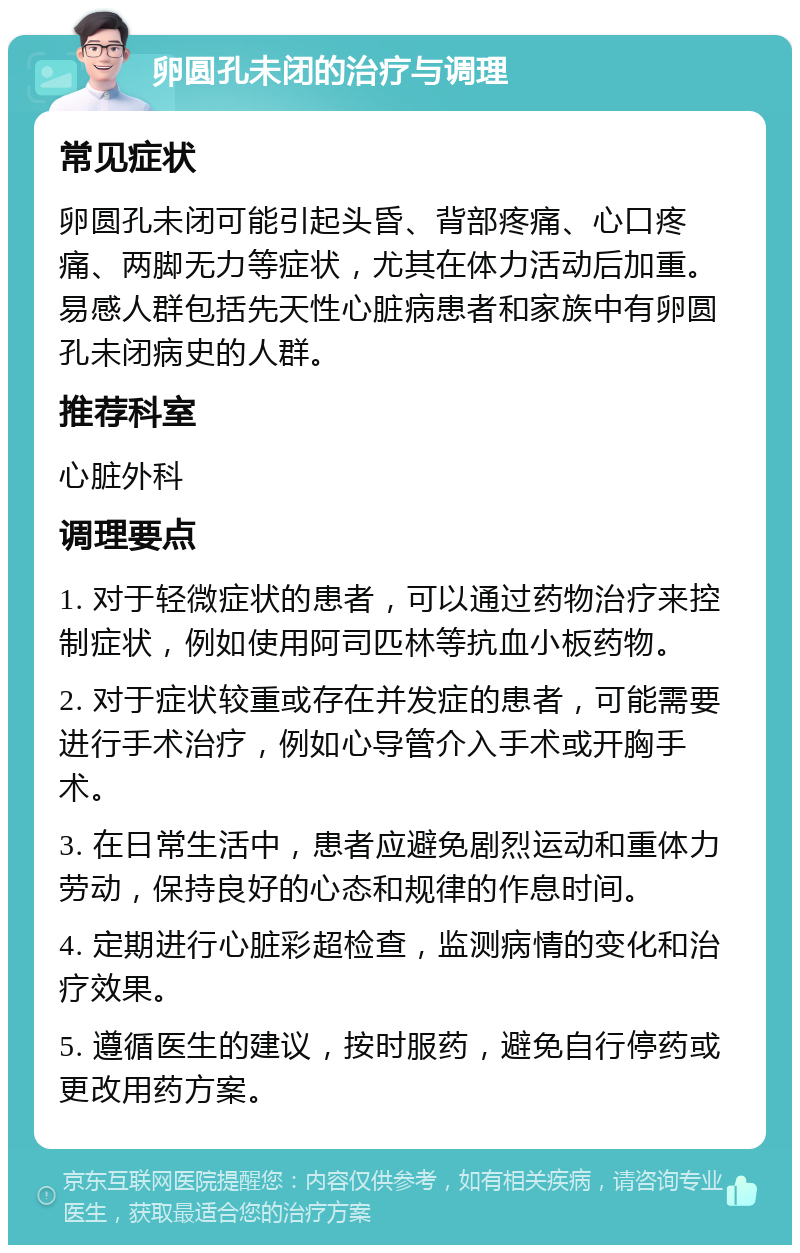 卵圆孔未闭的治疗与调理 常见症状 卵圆孔未闭可能引起头昏、背部疼痛、心口疼痛、两脚无力等症状，尤其在体力活动后加重。易感人群包括先天性心脏病患者和家族中有卵圆孔未闭病史的人群。 推荐科室 心脏外科 调理要点 1. 对于轻微症状的患者，可以通过药物治疗来控制症状，例如使用阿司匹林等抗血小板药物。 2. 对于症状较重或存在并发症的患者，可能需要进行手术治疗，例如心导管介入手术或开胸手术。 3. 在日常生活中，患者应避免剧烈运动和重体力劳动，保持良好的心态和规律的作息时间。 4. 定期进行心脏彩超检查，监测病情的变化和治疗效果。 5. 遵循医生的建议，按时服药，避免自行停药或更改用药方案。