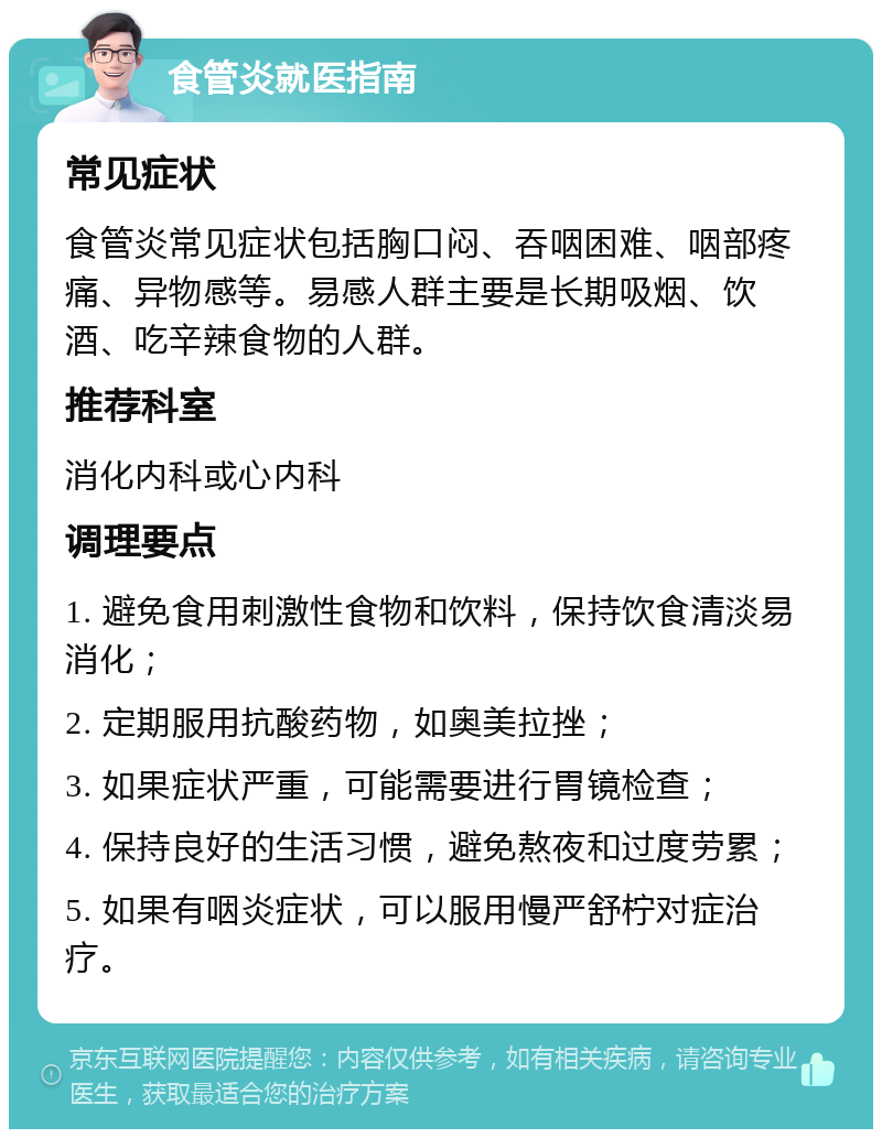 食管炎就医指南 常见症状 食管炎常见症状包括胸口闷、吞咽困难、咽部疼痛、异物感等。易感人群主要是长期吸烟、饮酒、吃辛辣食物的人群。 推荐科室 消化内科或心内科 调理要点 1. 避免食用刺激性食物和饮料，保持饮食清淡易消化； 2. 定期服用抗酸药物，如奥美拉挫； 3. 如果症状严重，可能需要进行胃镜检查； 4. 保持良好的生活习惯，避免熬夜和过度劳累； 5. 如果有咽炎症状，可以服用慢严舒柠对症治疗。