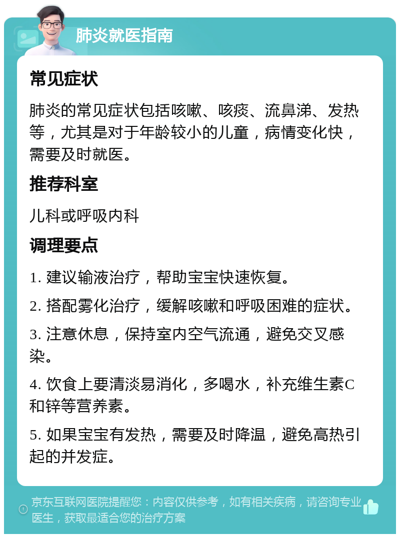 肺炎就医指南 常见症状 肺炎的常见症状包括咳嗽、咳痰、流鼻涕、发热等，尤其是对于年龄较小的儿童，病情变化快，需要及时就医。 推荐科室 儿科或呼吸内科 调理要点 1. 建议输液治疗，帮助宝宝快速恢复。 2. 搭配雾化治疗，缓解咳嗽和呼吸困难的症状。 3. 注意休息，保持室内空气流通，避免交叉感染。 4. 饮食上要清淡易消化，多喝水，补充维生素C和锌等营养素。 5. 如果宝宝有发热，需要及时降温，避免高热引起的并发症。