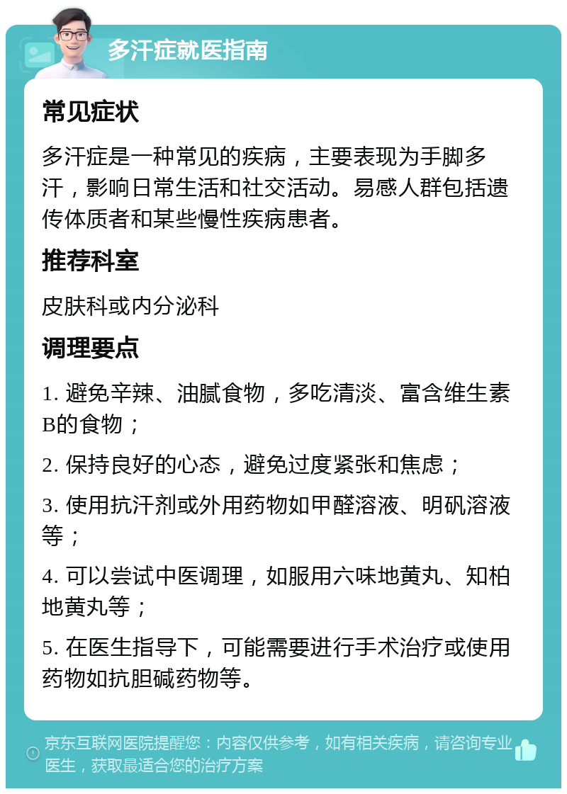 多汗症就医指南 常见症状 多汗症是一种常见的疾病，主要表现为手脚多汗，影响日常生活和社交活动。易感人群包括遗传体质者和某些慢性疾病患者。 推荐科室 皮肤科或内分泌科 调理要点 1. 避免辛辣、油腻食物，多吃清淡、富含维生素B的食物； 2. 保持良好的心态，避免过度紧张和焦虑； 3. 使用抗汗剂或外用药物如甲醛溶液、明矾溶液等； 4. 可以尝试中医调理，如服用六味地黄丸、知柏地黄丸等； 5. 在医生指导下，可能需要进行手术治疗或使用药物如抗胆碱药物等。