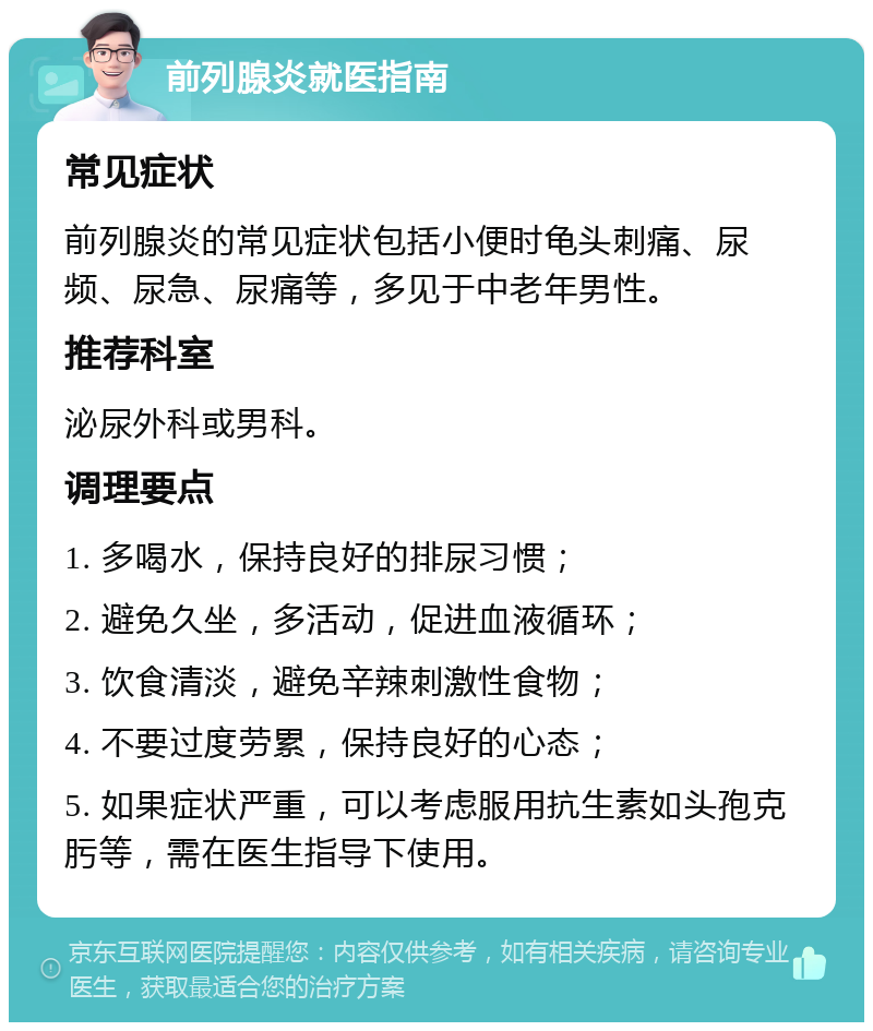 前列腺炎就医指南 常见症状 前列腺炎的常见症状包括小便时龟头刺痛、尿频、尿急、尿痛等，多见于中老年男性。 推荐科室 泌尿外科或男科。 调理要点 1. 多喝水，保持良好的排尿习惯； 2. 避免久坐，多活动，促进血液循环； 3. 饮食清淡，避免辛辣刺激性食物； 4. 不要过度劳累，保持良好的心态； 5. 如果症状严重，可以考虑服用抗生素如头孢克肟等，需在医生指导下使用。