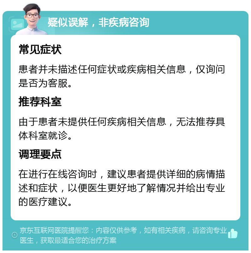 疑似误解，非疾病咨询 常见症状 患者并未描述任何症状或疾病相关信息，仅询问是否为客服。 推荐科室 由于患者未提供任何疾病相关信息，无法推荐具体科室就诊。 调理要点 在进行在线咨询时，建议患者提供详细的病情描述和症状，以便医生更好地了解情况并给出专业的医疗建议。