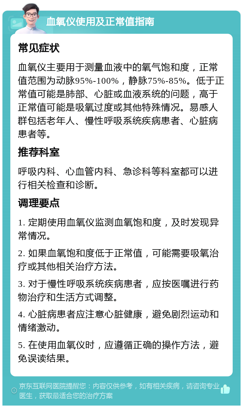 血氧仪使用及正常值指南 常见症状 血氧仪主要用于测量血液中的氧气饱和度，正常值范围为动脉95%-100%，静脉75%-85%。低于正常值可能是肺部、心脏或血液系统的问题，高于正常值可能是吸氧过度或其他特殊情况。易感人群包括老年人、慢性呼吸系统疾病患者、心脏病患者等。 推荐科室 呼吸内科、心血管内科、急诊科等科室都可以进行相关检查和诊断。 调理要点 1. 定期使用血氧仪监测血氧饱和度，及时发现异常情况。 2. 如果血氧饱和度低于正常值，可能需要吸氧治疗或其他相关治疗方法。 3. 对于慢性呼吸系统疾病患者，应按医嘱进行药物治疗和生活方式调整。 4. 心脏病患者应注意心脏健康，避免剧烈运动和情绪激动。 5. 在使用血氧仪时，应遵循正确的操作方法，避免误读结果。