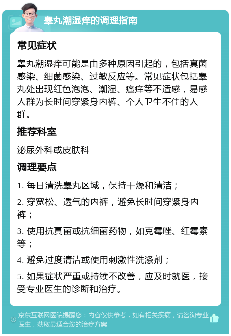 睾丸潮湿痒的调理指南 常见症状 睾丸潮湿痒可能是由多种原因引起的，包括真菌感染、细菌感染、过敏反应等。常见症状包括睾丸处出现红色泡泡、潮湿、瘙痒等不适感，易感人群为长时间穿紧身内裤、个人卫生不佳的人群。 推荐科室 泌尿外科或皮肤科 调理要点 1. 每日清洗睾丸区域，保持干燥和清洁； 2. 穿宽松、透气的内裤，避免长时间穿紧身内裤； 3. 使用抗真菌或抗细菌药物，如克霉唑、红霉素等； 4. 避免过度清洁或使用刺激性洗涤剂； 5. 如果症状严重或持续不改善，应及时就医，接受专业医生的诊断和治疗。