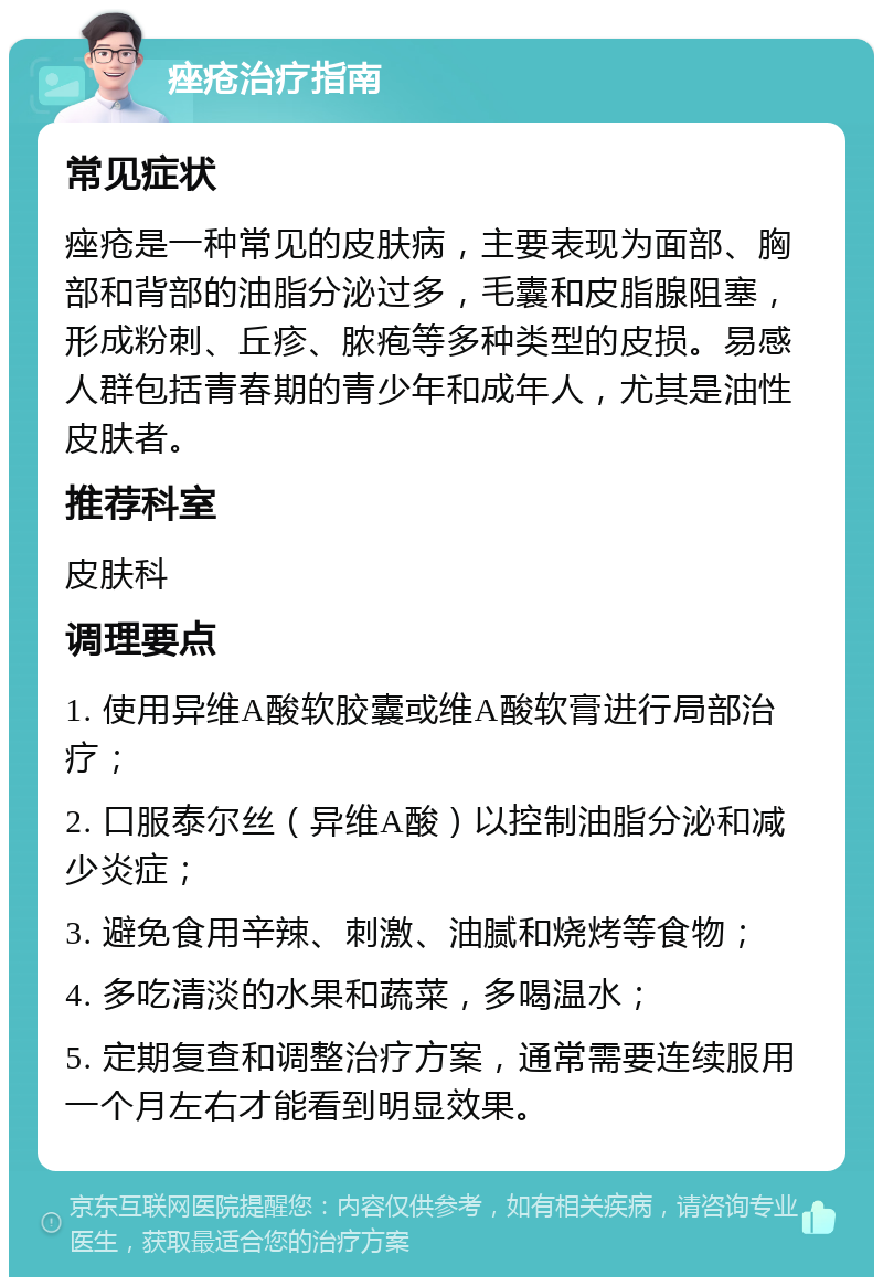 痤疮治疗指南 常见症状 痤疮是一种常见的皮肤病，主要表现为面部、胸部和背部的油脂分泌过多，毛囊和皮脂腺阻塞，形成粉刺、丘疹、脓疱等多种类型的皮损。易感人群包括青春期的青少年和成年人，尤其是油性皮肤者。 推荐科室 皮肤科 调理要点 1. 使用异维A酸软胶囊或维A酸软膏进行局部治疗； 2. 口服泰尔丝（异维A酸）以控制油脂分泌和减少炎症； 3. 避免食用辛辣、刺激、油腻和烧烤等食物； 4. 多吃清淡的水果和蔬菜，多喝温水； 5. 定期复查和调整治疗方案，通常需要连续服用一个月左右才能看到明显效果。