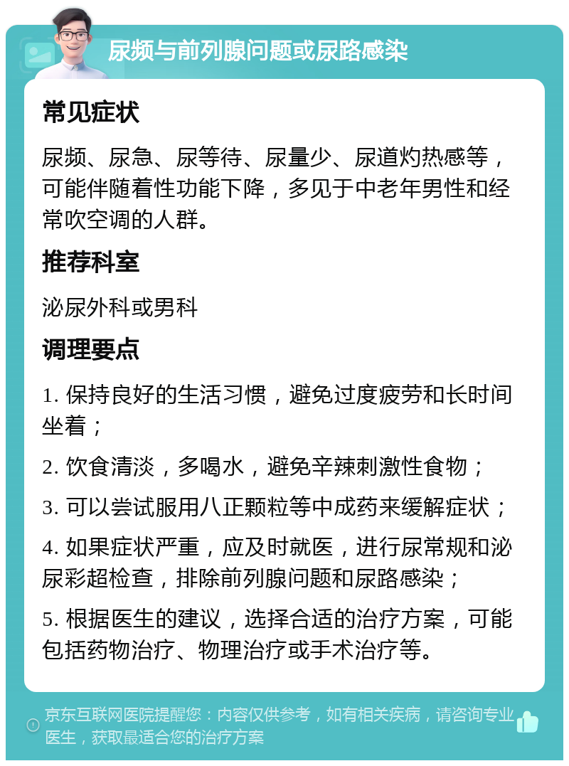 尿频与前列腺问题或尿路感染 常见症状 尿频、尿急、尿等待、尿量少、尿道灼热感等，可能伴随着性功能下降，多见于中老年男性和经常吹空调的人群。 推荐科室 泌尿外科或男科 调理要点 1. 保持良好的生活习惯，避免过度疲劳和长时间坐着； 2. 饮食清淡，多喝水，避免辛辣刺激性食物； 3. 可以尝试服用八正颗粒等中成药来缓解症状； 4. 如果症状严重，应及时就医，进行尿常规和泌尿彩超检查，排除前列腺问题和尿路感染； 5. 根据医生的建议，选择合适的治疗方案，可能包括药物治疗、物理治疗或手术治疗等。