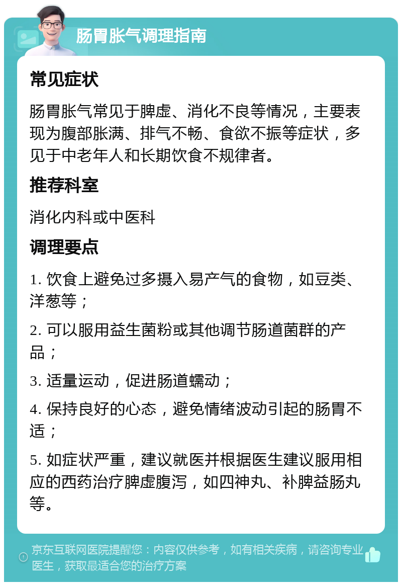 肠胃胀气调理指南 常见症状 肠胃胀气常见于脾虚、消化不良等情况，主要表现为腹部胀满、排气不畅、食欲不振等症状，多见于中老年人和长期饮食不规律者。 推荐科室 消化内科或中医科 调理要点 1. 饮食上避免过多摄入易产气的食物，如豆类、洋葱等； 2. 可以服用益生菌粉或其他调节肠道菌群的产品； 3. 适量运动，促进肠道蠕动； 4. 保持良好的心态，避免情绪波动引起的肠胃不适； 5. 如症状严重，建议就医并根据医生建议服用相应的西药治疗脾虚腹泻，如四神丸、补脾益肠丸等。