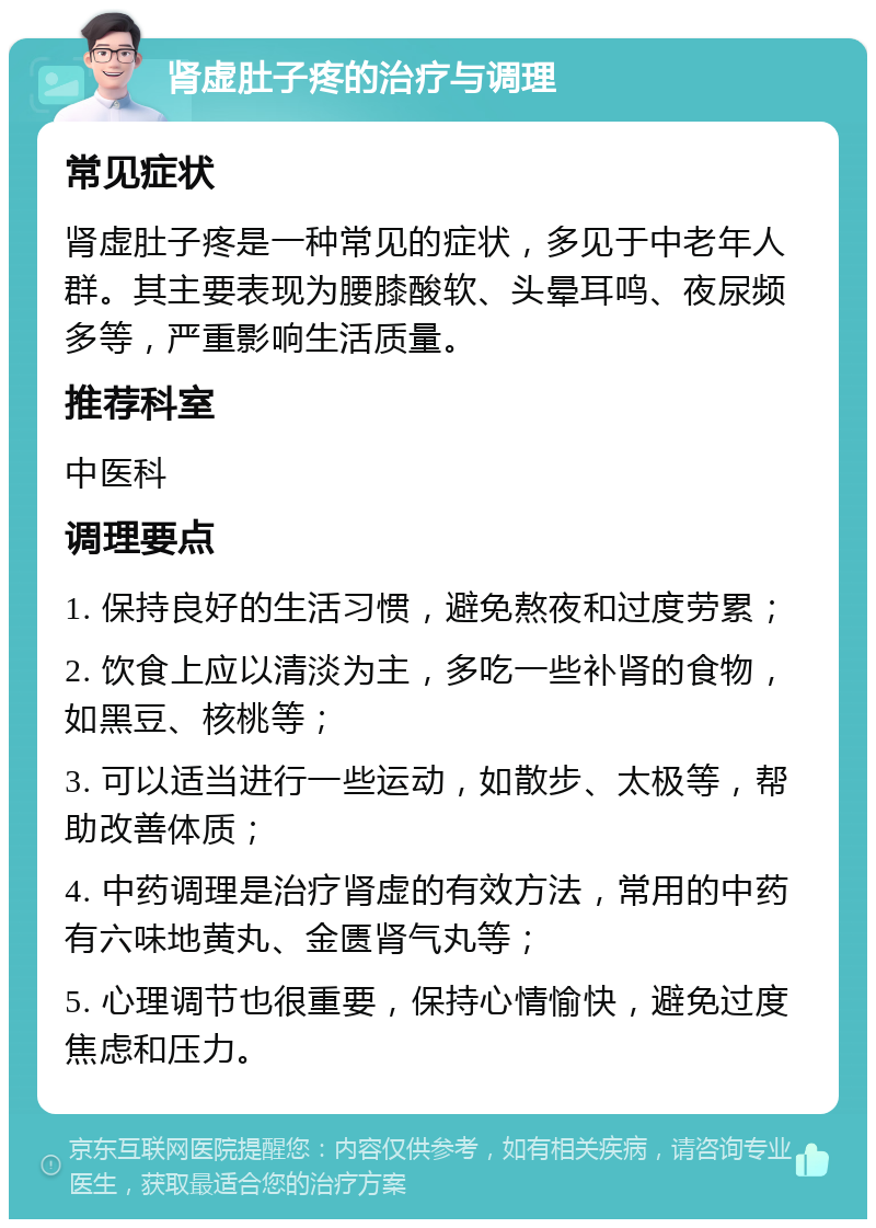 肾虚肚子疼的治疗与调理 常见症状 肾虚肚子疼是一种常见的症状，多见于中老年人群。其主要表现为腰膝酸软、头晕耳鸣、夜尿频多等，严重影响生活质量。 推荐科室 中医科 调理要点 1. 保持良好的生活习惯，避免熬夜和过度劳累； 2. 饮食上应以清淡为主，多吃一些补肾的食物，如黑豆、核桃等； 3. 可以适当进行一些运动，如散步、太极等，帮助改善体质； 4. 中药调理是治疗肾虚的有效方法，常用的中药有六味地黄丸、金匮肾气丸等； 5. 心理调节也很重要，保持心情愉快，避免过度焦虑和压力。