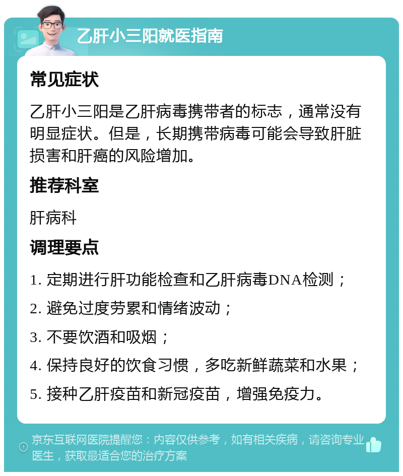 乙肝小三阳就医指南 常见症状 乙肝小三阳是乙肝病毒携带者的标志，通常没有明显症状。但是，长期携带病毒可能会导致肝脏损害和肝癌的风险增加。 推荐科室 肝病科 调理要点 1. 定期进行肝功能检查和乙肝病毒DNA检测； 2. 避免过度劳累和情绪波动； 3. 不要饮酒和吸烟； 4. 保持良好的饮食习惯，多吃新鲜蔬菜和水果； 5. 接种乙肝疫苗和新冠疫苗，增强免疫力。