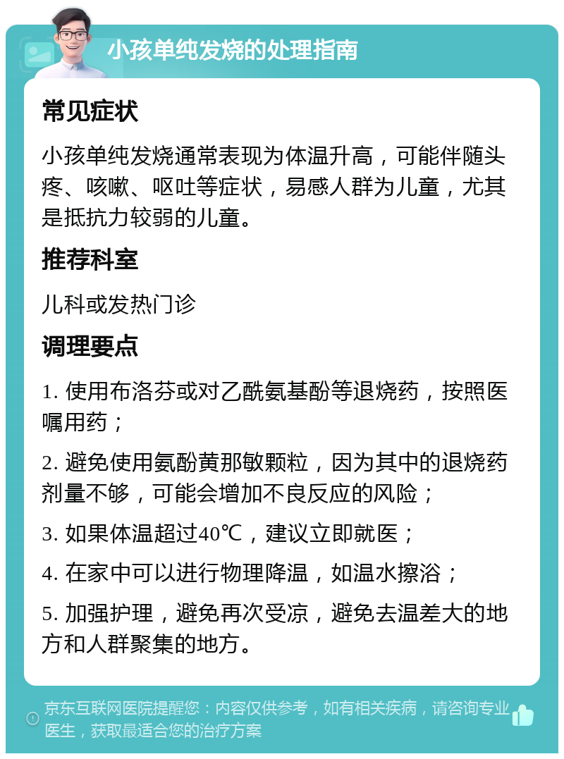 小孩单纯发烧的处理指南 常见症状 小孩单纯发烧通常表现为体温升高，可能伴随头疼、咳嗽、呕吐等症状，易感人群为儿童，尤其是抵抗力较弱的儿童。 推荐科室 儿科或发热门诊 调理要点 1. 使用布洛芬或对乙酰氨基酚等退烧药，按照医嘱用药； 2. 避免使用氨酚黄那敏颗粒，因为其中的退烧药剂量不够，可能会增加不良反应的风险； 3. 如果体温超过40℃，建议立即就医； 4. 在家中可以进行物理降温，如温水擦浴； 5. 加强护理，避免再次受凉，避免去温差大的地方和人群聚集的地方。