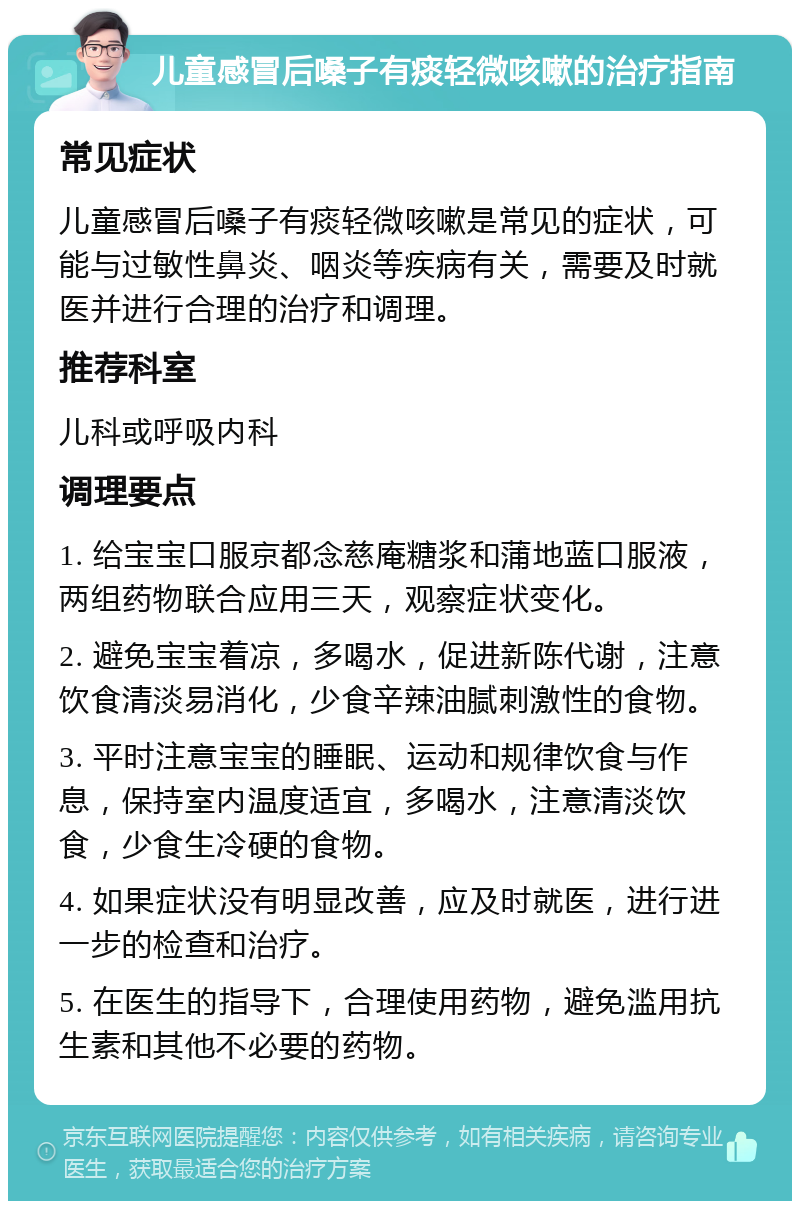 儿童感冒后嗓子有痰轻微咳嗽的治疗指南 常见症状 儿童感冒后嗓子有痰轻微咳嗽是常见的症状，可能与过敏性鼻炎、咽炎等疾病有关，需要及时就医并进行合理的治疗和调理。 推荐科室 儿科或呼吸内科 调理要点 1. 给宝宝口服京都念慈庵糖浆和蒲地蓝口服液，两组药物联合应用三天，观察症状变化。 2. 避免宝宝着凉，多喝水，促进新陈代谢，注意饮食清淡易消化，少食辛辣油腻刺激性的食物。 3. 平时注意宝宝的睡眠、运动和规律饮食与作息，保持室内温度适宜，多喝水，注意清淡饮食，少食生冷硬的食物。 4. 如果症状没有明显改善，应及时就医，进行进一步的检查和治疗。 5. 在医生的指导下，合理使用药物，避免滥用抗生素和其他不必要的药物。