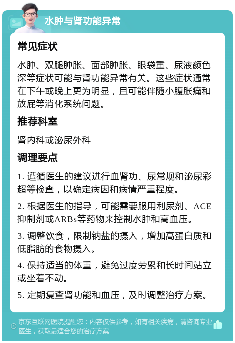 水肿与肾功能异常 常见症状 水肿、双腿肿胀、面部肿胀、眼袋重、尿液颜色深等症状可能与肾功能异常有关。这些症状通常在下午或晚上更为明显，且可能伴随小腹胀痛和放屁等消化系统问题。 推荐科室 肾内科或泌尿外科 调理要点 1. 遵循医生的建议进行血肾功、尿常规和泌尿彩超等检查，以确定病因和病情严重程度。 2. 根据医生的指导，可能需要服用利尿剂、ACE抑制剂或ARBs等药物来控制水肿和高血压。 3. 调整饮食，限制钠盐的摄入，增加高蛋白质和低脂肪的食物摄入。 4. 保持适当的体重，避免过度劳累和长时间站立或坐着不动。 5. 定期复查肾功能和血压，及时调整治疗方案。