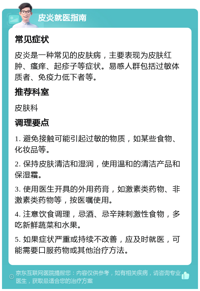 皮炎就医指南 常见症状 皮炎是一种常见的皮肤病，主要表现为皮肤红肿、瘙痒、起疹子等症状。易感人群包括过敏体质者、免疫力低下者等。 推荐科室 皮肤科 调理要点 1. 避免接触可能引起过敏的物质，如某些食物、化妆品等。 2. 保持皮肤清洁和湿润，使用温和的清洁产品和保湿霜。 3. 使用医生开具的外用药膏，如激素类药物、非激素类药物等，按医嘱使用。 4. 注意饮食调理，忌酒、忌辛辣刺激性食物，多吃新鲜蔬菜和水果。 5. 如果症状严重或持续不改善，应及时就医，可能需要口服药物或其他治疗方法。