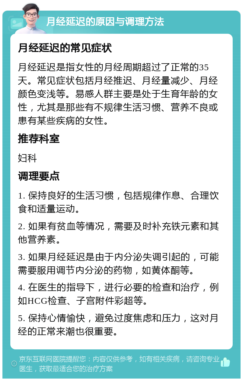 月经延迟的原因与调理方法 月经延迟的常见症状 月经延迟是指女性的月经周期超过了正常的35天。常见症状包括月经推迟、月经量减少、月经颜色变浅等。易感人群主要是处于生育年龄的女性，尤其是那些有不规律生活习惯、营养不良或患有某些疾病的女性。 推荐科室 妇科 调理要点 1. 保持良好的生活习惯，包括规律作息、合理饮食和适量运动。 2. 如果有贫血等情况，需要及时补充铁元素和其他营养素。 3. 如果月经延迟是由于内分泌失调引起的，可能需要服用调节内分泌的药物，如黄体酮等。 4. 在医生的指导下，进行必要的检查和治疗，例如HCG检查、子宫附件彩超等。 5. 保持心情愉快，避免过度焦虑和压力，这对月经的正常来潮也很重要。