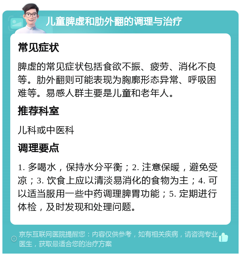 儿童脾虚和肋外翻的调理与治疗 常见症状 脾虚的常见症状包括食欲不振、疲劳、消化不良等。肋外翻则可能表现为胸廓形态异常、呼吸困难等。易感人群主要是儿童和老年人。 推荐科室 儿科或中医科 调理要点 1. 多喝水，保持水分平衡；2. 注意保暖，避免受凉；3. 饮食上应以清淡易消化的食物为主；4. 可以适当服用一些中药调理脾胃功能；5. 定期进行体检，及时发现和处理问题。