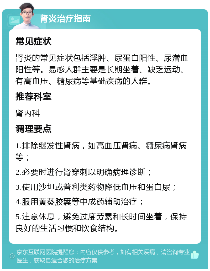 肾炎治疗指南 常见症状 肾炎的常见症状包括浮肿、尿蛋白阳性、尿潜血阳性等。易感人群主要是长期坐着、缺乏运动、有高血压、糖尿病等基础疾病的人群。 推荐科室 肾内科 调理要点 1.排除继发性肾病，如高血压肾病、糖尿病肾病等； 2.必要时进行肾穿刺以明确病理诊断； 3.使用沙坦或普利类药物降低血压和蛋白尿； 4.服用黄葵胶囊等中成药辅助治疗； 5.注意休息，避免过度劳累和长时间坐着，保持良好的生活习惯和饮食结构。