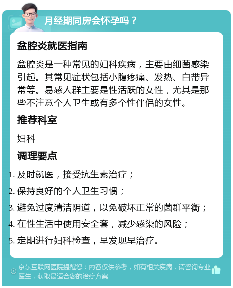 月经期同房会怀孕吗？ 盆腔炎就医指南 盆腔炎是一种常见的妇科疾病，主要由细菌感染引起。其常见症状包括小腹疼痛、发热、白带异常等。易感人群主要是性活跃的女性，尤其是那些不注意个人卫生或有多个性伴侣的女性。 推荐科室 妇科 调理要点 及时就医，接受抗生素治疗； 保持良好的个人卫生习惯； 避免过度清洁阴道，以免破坏正常的菌群平衡； 在性生活中使用安全套，减少感染的风险； 定期进行妇科检查，早发现早治疗。