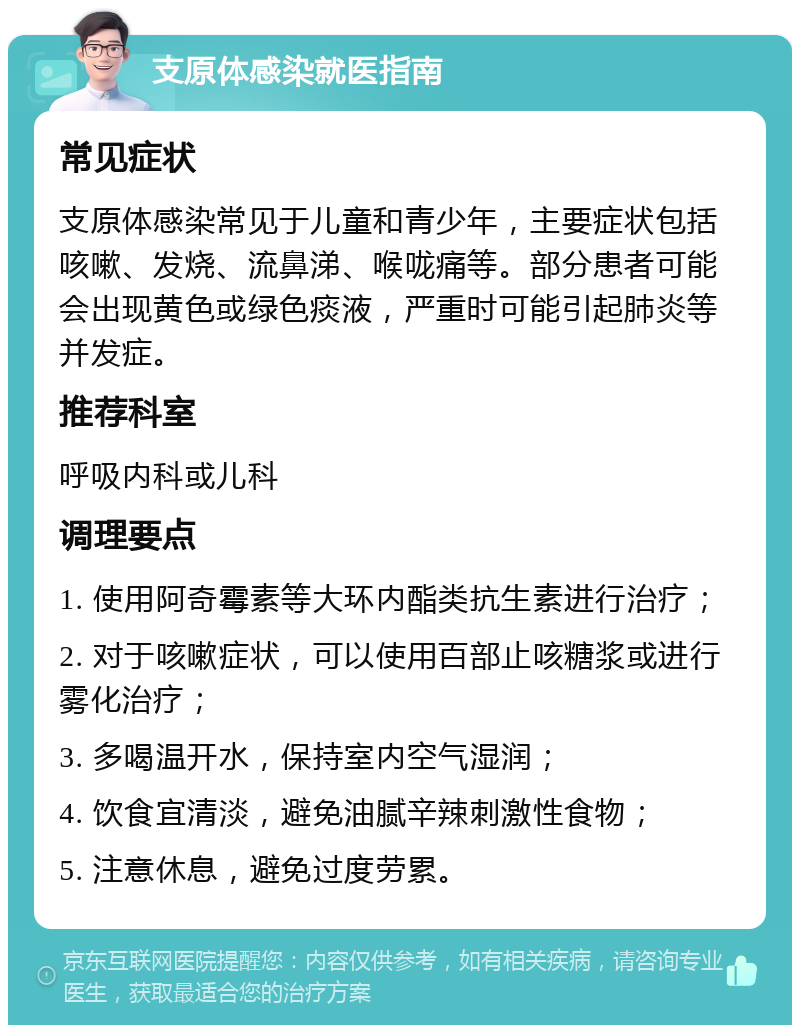 支原体感染就医指南 常见症状 支原体感染常见于儿童和青少年，主要症状包括咳嗽、发烧、流鼻涕、喉咙痛等。部分患者可能会出现黄色或绿色痰液，严重时可能引起肺炎等并发症。 推荐科室 呼吸内科或儿科 调理要点 1. 使用阿奇霉素等大环内酯类抗生素进行治疗； 2. 对于咳嗽症状，可以使用百部止咳糖浆或进行雾化治疗； 3. 多喝温开水，保持室内空气湿润； 4. 饮食宜清淡，避免油腻辛辣刺激性食物； 5. 注意休息，避免过度劳累。