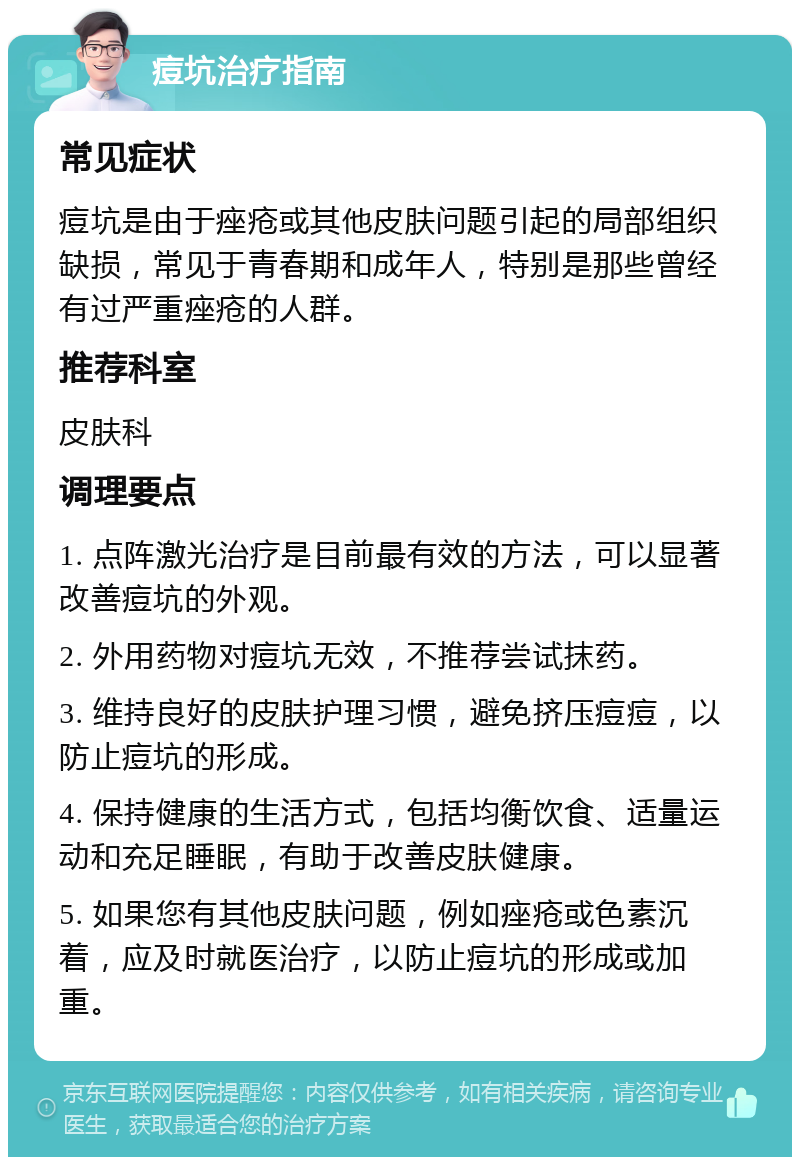 痘坑治疗指南 常见症状 痘坑是由于痤疮或其他皮肤问题引起的局部组织缺损，常见于青春期和成年人，特别是那些曾经有过严重痤疮的人群。 推荐科室 皮肤科 调理要点 1. 点阵激光治疗是目前最有效的方法，可以显著改善痘坑的外观。 2. 外用药物对痘坑无效，不推荐尝试抹药。 3. 维持良好的皮肤护理习惯，避免挤压痘痘，以防止痘坑的形成。 4. 保持健康的生活方式，包括均衡饮食、适量运动和充足睡眠，有助于改善皮肤健康。 5. 如果您有其他皮肤问题，例如痤疮或色素沉着，应及时就医治疗，以防止痘坑的形成或加重。