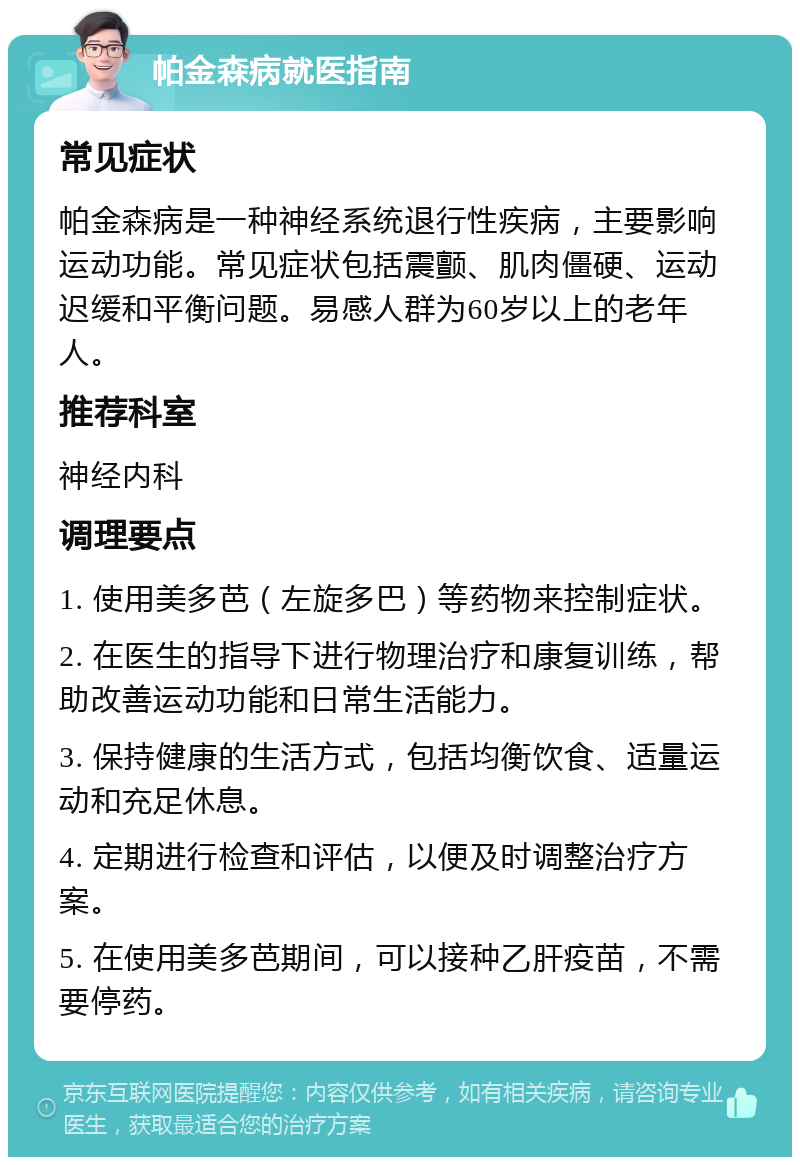 帕金森病就医指南 常见症状 帕金森病是一种神经系统退行性疾病，主要影响运动功能。常见症状包括震颤、肌肉僵硬、运动迟缓和平衡问题。易感人群为60岁以上的老年人。 推荐科室 神经内科 调理要点 1. 使用美多芭（左旋多巴）等药物来控制症状。 2. 在医生的指导下进行物理治疗和康复训练，帮助改善运动功能和日常生活能力。 3. 保持健康的生活方式，包括均衡饮食、适量运动和充足休息。 4. 定期进行检查和评估，以便及时调整治疗方案。 5. 在使用美多芭期间，可以接种乙肝疫苗，不需要停药。