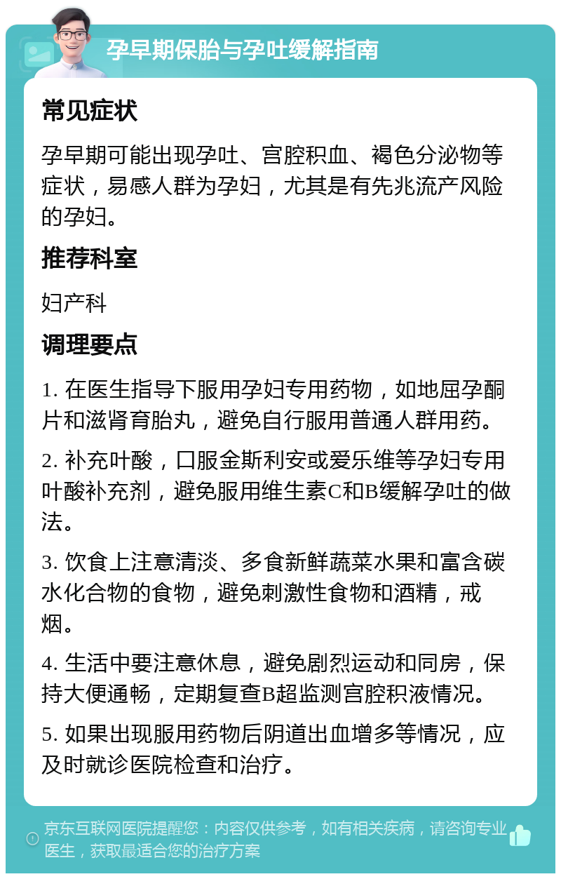 孕早期保胎与孕吐缓解指南 常见症状 孕早期可能出现孕吐、宫腔积血、褐色分泌物等症状，易感人群为孕妇，尤其是有先兆流产风险的孕妇。 推荐科室 妇产科 调理要点 1. 在医生指导下服用孕妇专用药物，如地屈孕酮片和滋肾育胎丸，避免自行服用普通人群用药。 2. 补充叶酸，口服金斯利安或爱乐维等孕妇专用叶酸补充剂，避免服用维生素C和B缓解孕吐的做法。 3. 饮食上注意清淡、多食新鲜蔬菜水果和富含碳水化合物的食物，避免刺激性食物和酒精，戒烟。 4. 生活中要注意休息，避免剧烈运动和同房，保持大便通畅，定期复查B超监测宫腔积液情况。 5. 如果出现服用药物后阴道出血增多等情况，应及时就诊医院检查和治疗。