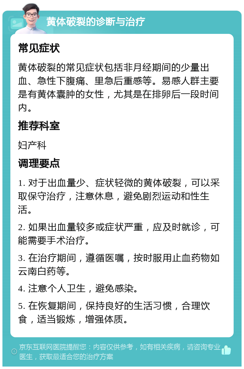 黄体破裂的诊断与治疗 常见症状 黄体破裂的常见症状包括非月经期间的少量出血、急性下腹痛、里急后重感等。易感人群主要是有黄体囊肿的女性，尤其是在排卵后一段时间内。 推荐科室 妇产科 调理要点 1. 对于出血量少、症状轻微的黄体破裂，可以采取保守治疗，注意休息，避免剧烈运动和性生活。 2. 如果出血量较多或症状严重，应及时就诊，可能需要手术治疗。 3. 在治疗期间，遵循医嘱，按时服用止血药物如云南白药等。 4. 注意个人卫生，避免感染。 5. 在恢复期间，保持良好的生活习惯，合理饮食，适当锻炼，增强体质。