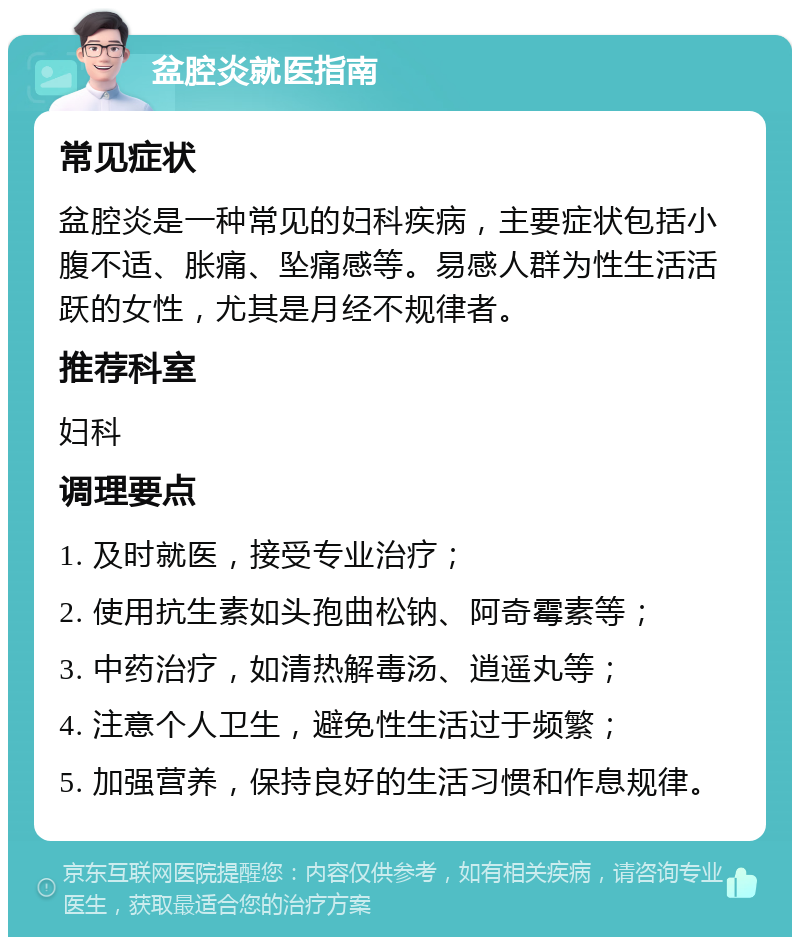 盆腔炎就医指南 常见症状 盆腔炎是一种常见的妇科疾病，主要症状包括小腹不适、胀痛、坠痛感等。易感人群为性生活活跃的女性，尤其是月经不规律者。 推荐科室 妇科 调理要点 1. 及时就医，接受专业治疗； 2. 使用抗生素如头孢曲松钠、阿奇霉素等； 3. 中药治疗，如清热解毒汤、逍遥丸等； 4. 注意个人卫生，避免性生活过于频繁； 5. 加强营养，保持良好的生活习惯和作息规律。