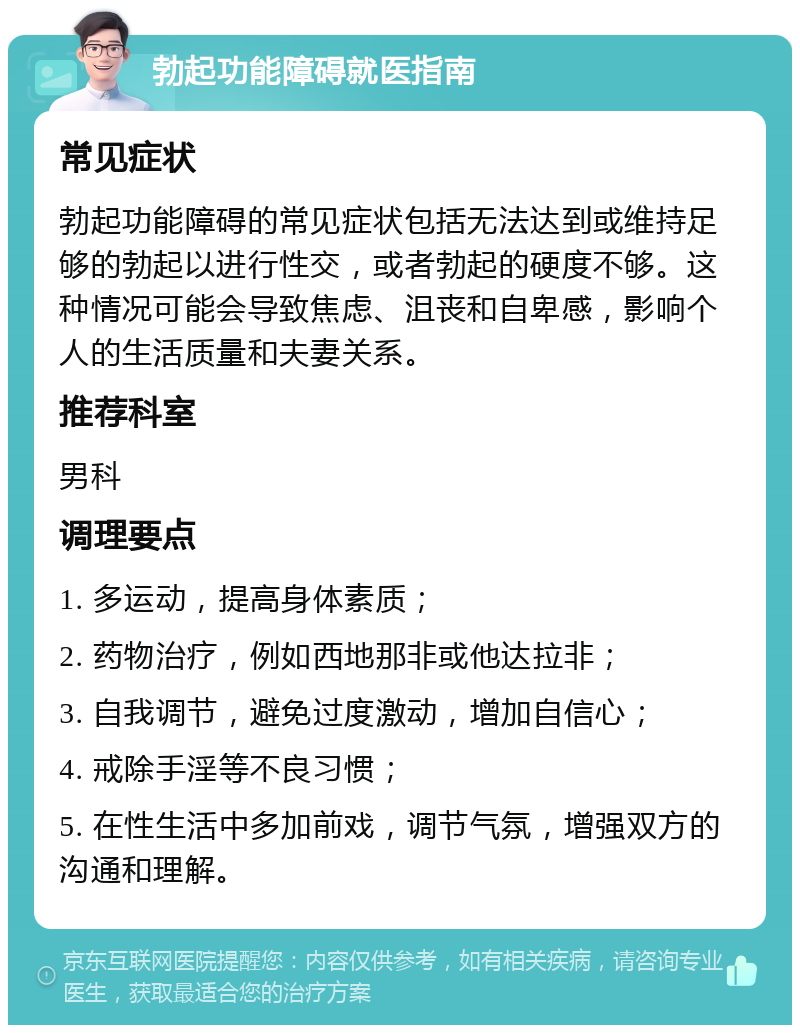 勃起功能障碍就医指南 常见症状 勃起功能障碍的常见症状包括无法达到或维持足够的勃起以进行性交，或者勃起的硬度不够。这种情况可能会导致焦虑、沮丧和自卑感，影响个人的生活质量和夫妻关系。 推荐科室 男科 调理要点 1. 多运动，提高身体素质； 2. 药物治疗，例如西地那非或他达拉非； 3. 自我调节，避免过度激动，增加自信心； 4. 戒除手淫等不良习惯； 5. 在性生活中多加前戏，调节气氛，增强双方的沟通和理解。