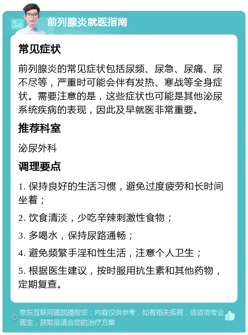 前列腺炎就医指南 常见症状 前列腺炎的常见症状包括尿频、尿急、尿痛、尿不尽等，严重时可能会伴有发热、寒战等全身症状。需要注意的是，这些症状也可能是其他泌尿系统疾病的表现，因此及早就医非常重要。 推荐科室 泌尿外科 调理要点 1. 保持良好的生活习惯，避免过度疲劳和长时间坐着； 2. 饮食清淡，少吃辛辣刺激性食物； 3. 多喝水，保持尿路通畅； 4. 避免频繁手淫和性生活，注意个人卫生； 5. 根据医生建议，按时服用抗生素和其他药物，定期复查。