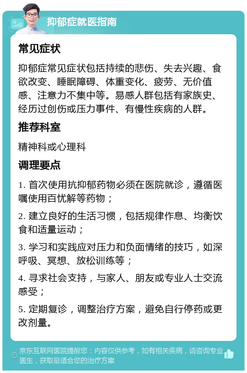 抑郁症就医指南 常见症状 抑郁症常见症状包括持续的悲伤、失去兴趣、食欲改变、睡眠障碍、体重变化、疲劳、无价值感、注意力不集中等。易感人群包括有家族史、经历过创伤或压力事件、有慢性疾病的人群。 推荐科室 精神科或心理科 调理要点 1. 首次使用抗抑郁药物必须在医院就诊，遵循医嘱使用百忧解等药物； 2. 建立良好的生活习惯，包括规律作息、均衡饮食和适量运动； 3. 学习和实践应对压力和负面情绪的技巧，如深呼吸、冥想、放松训练等； 4. 寻求社会支持，与家人、朋友或专业人士交流感受； 5. 定期复诊，调整治疗方案，避免自行停药或更改剂量。