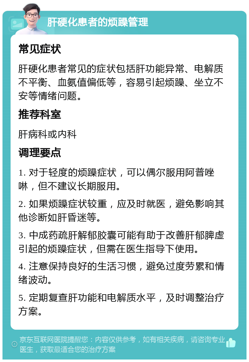 肝硬化患者的烦躁管理 常见症状 肝硬化患者常见的症状包括肝功能异常、电解质不平衡、血氨值偏低等，容易引起烦躁、坐立不安等情绪问题。 推荐科室 肝病科或内科 调理要点 1. 对于轻度的烦躁症状，可以偶尔服用阿普唑啉，但不建议长期服用。 2. 如果烦躁症状较重，应及时就医，避免影响其他诊断如肝昏迷等。 3. 中成药疏肝解郁胶囊可能有助于改善肝郁脾虚引起的烦躁症状，但需在医生指导下使用。 4. 注意保持良好的生活习惯，避免过度劳累和情绪波动。 5. 定期复查肝功能和电解质水平，及时调整治疗方案。