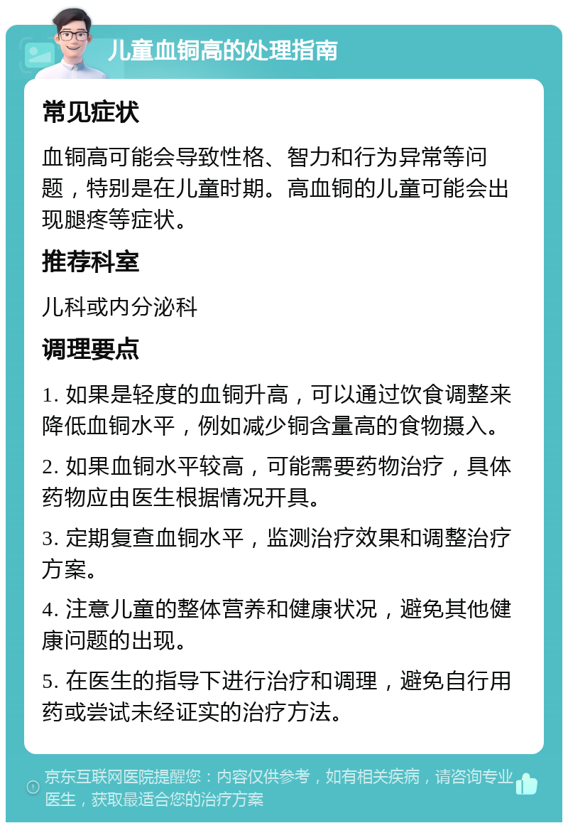 儿童血铜高的处理指南 常见症状 血铜高可能会导致性格、智力和行为异常等问题，特别是在儿童时期。高血铜的儿童可能会出现腿疼等症状。 推荐科室 儿科或内分泌科 调理要点 1. 如果是轻度的血铜升高，可以通过饮食调整来降低血铜水平，例如减少铜含量高的食物摄入。 2. 如果血铜水平较高，可能需要药物治疗，具体药物应由医生根据情况开具。 3. 定期复查血铜水平，监测治疗效果和调整治疗方案。 4. 注意儿童的整体营养和健康状况，避免其他健康问题的出现。 5. 在医生的指导下进行治疗和调理，避免自行用药或尝试未经证实的治疗方法。