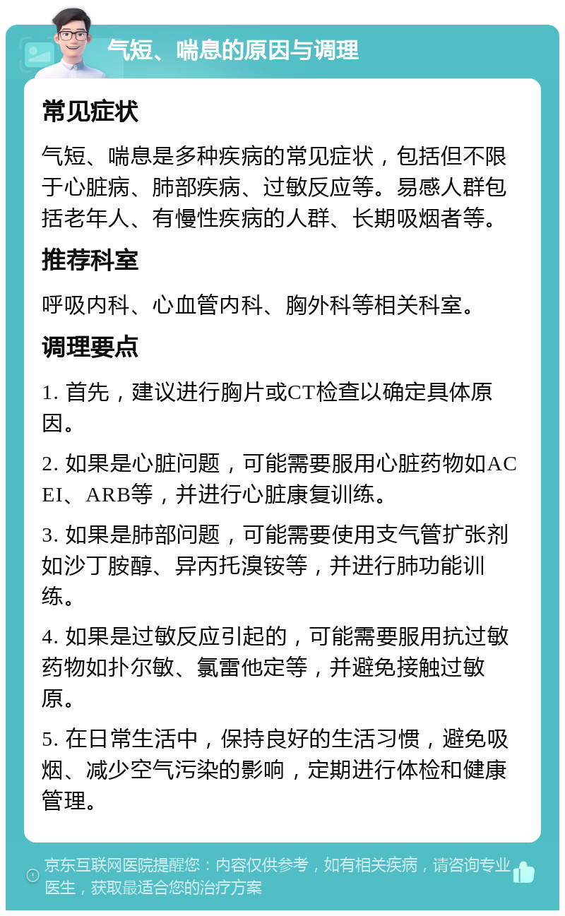 气短、喘息的原因与调理 常见症状 气短、喘息是多种疾病的常见症状，包括但不限于心脏病、肺部疾病、过敏反应等。易感人群包括老年人、有慢性疾病的人群、长期吸烟者等。 推荐科室 呼吸内科、心血管内科、胸外科等相关科室。 调理要点 1. 首先，建议进行胸片或CT检查以确定具体原因。 2. 如果是心脏问题，可能需要服用心脏药物如ACEI、ARB等，并进行心脏康复训练。 3. 如果是肺部问题，可能需要使用支气管扩张剂如沙丁胺醇、异丙托溴铵等，并进行肺功能训练。 4. 如果是过敏反应引起的，可能需要服用抗过敏药物如扑尔敏、氯雷他定等，并避免接触过敏原。 5. 在日常生活中，保持良好的生活习惯，避免吸烟、减少空气污染的影响，定期进行体检和健康管理。