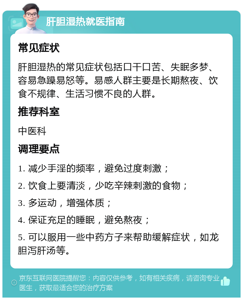 肝胆湿热就医指南 常见症状 肝胆湿热的常见症状包括口干口苦、失眠多梦、容易急躁易怒等。易感人群主要是长期熬夜、饮食不规律、生活习惯不良的人群。 推荐科室 中医科 调理要点 1. 减少手淫的频率，避免过度刺激； 2. 饮食上要清淡，少吃辛辣刺激的食物； 3. 多运动，增强体质； 4. 保证充足的睡眠，避免熬夜； 5. 可以服用一些中药方子来帮助缓解症状，如龙胆泻肝汤等。