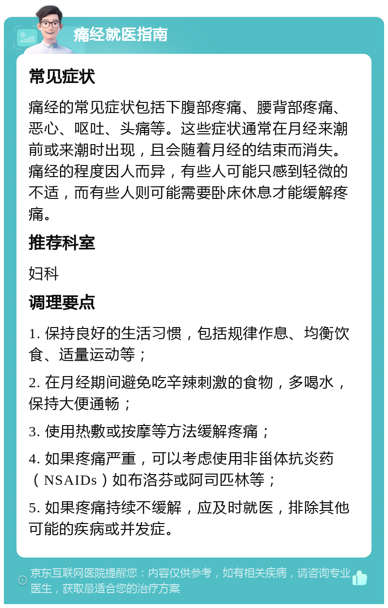 痛经就医指南 常见症状 痛经的常见症状包括下腹部疼痛、腰背部疼痛、恶心、呕吐、头痛等。这些症状通常在月经来潮前或来潮时出现，且会随着月经的结束而消失。痛经的程度因人而异，有些人可能只感到轻微的不适，而有些人则可能需要卧床休息才能缓解疼痛。 推荐科室 妇科 调理要点 1. 保持良好的生活习惯，包括规律作息、均衡饮食、适量运动等； 2. 在月经期间避免吃辛辣刺激的食物，多喝水，保持大便通畅； 3. 使用热敷或按摩等方法缓解疼痛； 4. 如果疼痛严重，可以考虑使用非甾体抗炎药（NSAIDs）如布洛芬或阿司匹林等； 5. 如果疼痛持续不缓解，应及时就医，排除其他可能的疾病或并发症。