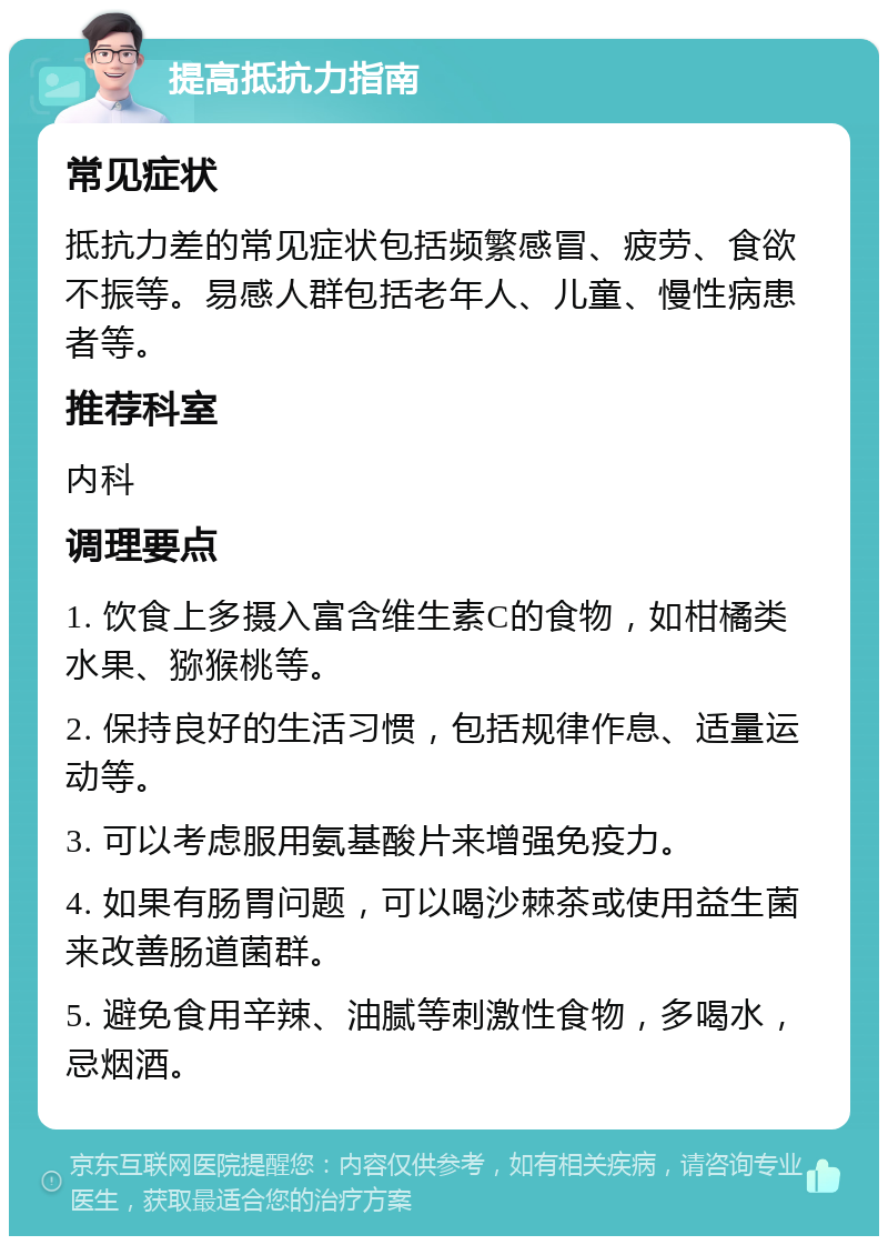 提高抵抗力指南 常见症状 抵抗力差的常见症状包括频繁感冒、疲劳、食欲不振等。易感人群包括老年人、儿童、慢性病患者等。 推荐科室 内科 调理要点 1. 饮食上多摄入富含维生素C的食物，如柑橘类水果、猕猴桃等。 2. 保持良好的生活习惯，包括规律作息、适量运动等。 3. 可以考虑服用氨基酸片来增强免疫力。 4. 如果有肠胃问题，可以喝沙棘茶或使用益生菌来改善肠道菌群。 5. 避免食用辛辣、油腻等刺激性食物，多喝水，忌烟酒。