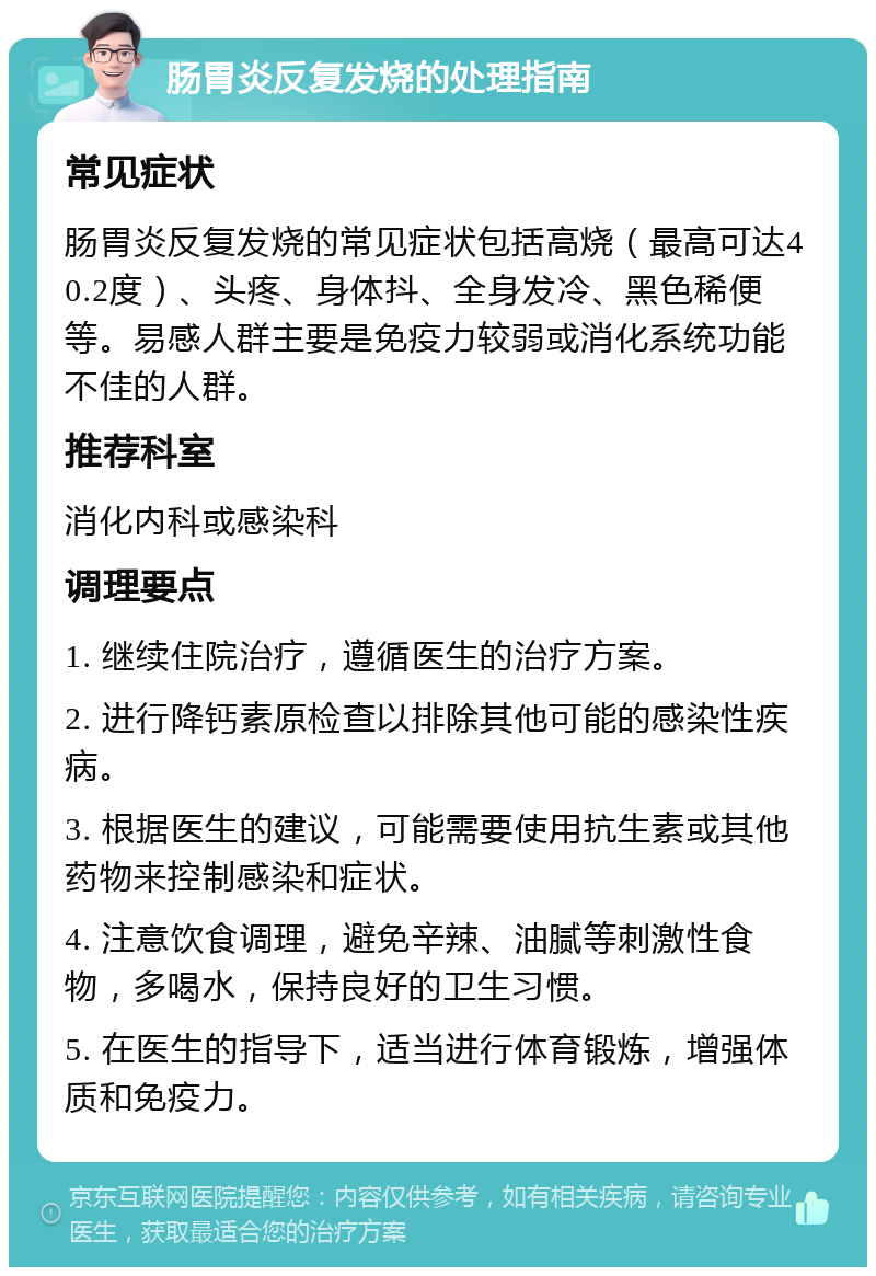 肠胃炎反复发烧的处理指南 常见症状 肠胃炎反复发烧的常见症状包括高烧（最高可达40.2度）、头疼、身体抖、全身发冷、黑色稀便等。易感人群主要是免疫力较弱或消化系统功能不佳的人群。 推荐科室 消化内科或感染科 调理要点 1. 继续住院治疗，遵循医生的治疗方案。 2. 进行降钙素原检查以排除其他可能的感染性疾病。 3. 根据医生的建议，可能需要使用抗生素或其他药物来控制感染和症状。 4. 注意饮食调理，避免辛辣、油腻等刺激性食物，多喝水，保持良好的卫生习惯。 5. 在医生的指导下，适当进行体育锻炼，增强体质和免疫力。