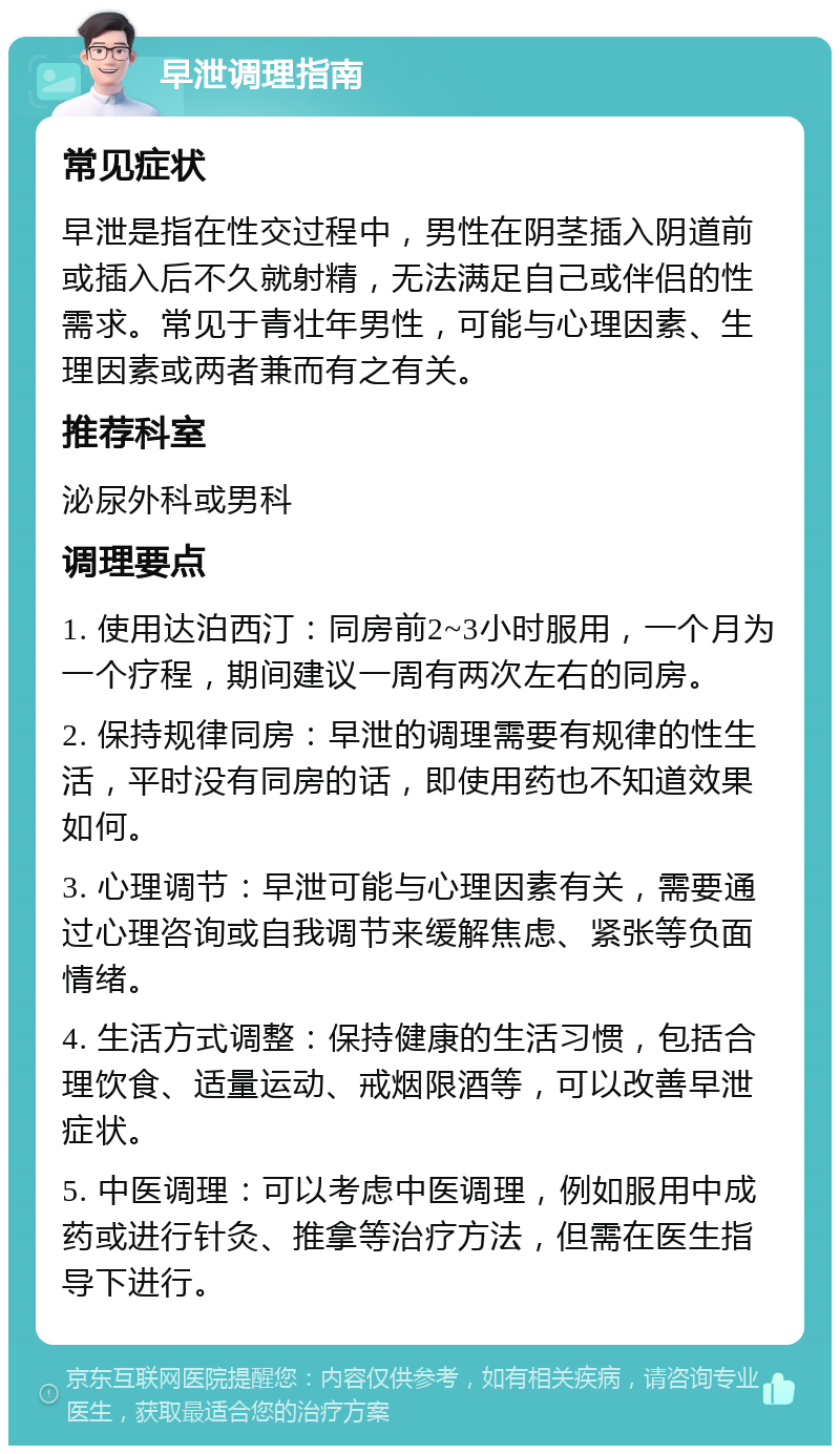 早泄调理指南 常见症状 早泄是指在性交过程中，男性在阴茎插入阴道前或插入后不久就射精，无法满足自己或伴侣的性需求。常见于青壮年男性，可能与心理因素、生理因素或两者兼而有之有关。 推荐科室 泌尿外科或男科 调理要点 1. 使用达泊西汀：同房前2~3小时服用，一个月为一个疗程，期间建议一周有两次左右的同房。 2. 保持规律同房：早泄的调理需要有规律的性生活，平时没有同房的话，即使用药也不知道效果如何。 3. 心理调节：早泄可能与心理因素有关，需要通过心理咨询或自我调节来缓解焦虑、紧张等负面情绪。 4. 生活方式调整：保持健康的生活习惯，包括合理饮食、适量运动、戒烟限酒等，可以改善早泄症状。 5. 中医调理：可以考虑中医调理，例如服用中成药或进行针灸、推拿等治疗方法，但需在医生指导下进行。