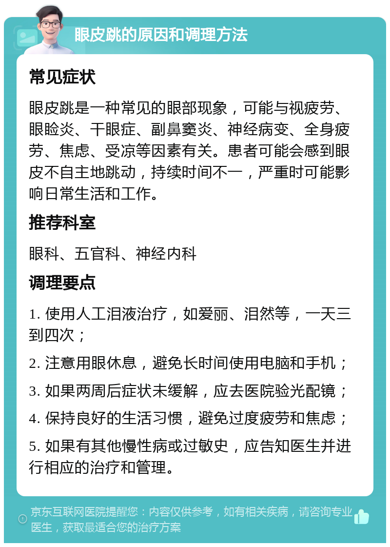 眼皮跳的原因和调理方法 常见症状 眼皮跳是一种常见的眼部现象，可能与视疲劳、眼睑炎、干眼症、副鼻窦炎、神经病变、全身疲劳、焦虑、受凉等因素有关。患者可能会感到眼皮不自主地跳动，持续时间不一，严重时可能影响日常生活和工作。 推荐科室 眼科、五官科、神经内科 调理要点 1. 使用人工泪液治疗，如爱丽、泪然等，一天三到四次； 2. 注意用眼休息，避免长时间使用电脑和手机； 3. 如果两周后症状未缓解，应去医院验光配镜； 4. 保持良好的生活习惯，避免过度疲劳和焦虑； 5. 如果有其他慢性病或过敏史，应告知医生并进行相应的治疗和管理。