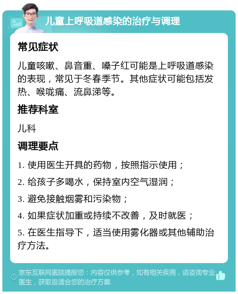 儿童上呼吸道感染的治疗与调理 常见症状 儿童咳嗽、鼻音重、嗓子红可能是上呼吸道感染的表现，常见于冬春季节。其他症状可能包括发热、喉咙痛、流鼻涕等。 推荐科室 儿科 调理要点 1. 使用医生开具的药物，按照指示使用； 2. 给孩子多喝水，保持室内空气湿润； 3. 避免接触烟雾和污染物； 4. 如果症状加重或持续不改善，及时就医； 5. 在医生指导下，适当使用雾化器或其他辅助治疗方法。